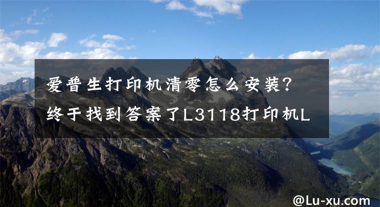 爱普生打印机清零怎么安装？终于找到答案了L3118打印机L3119需清零地提示清零特征