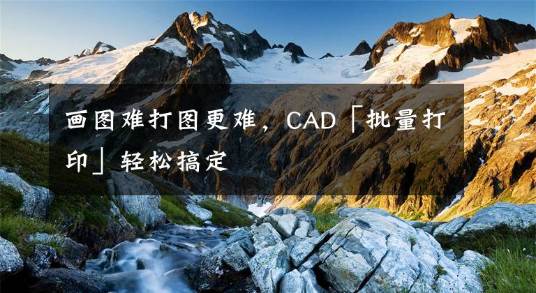 画图难打图更难，CAD「批量打印」轻松搞定