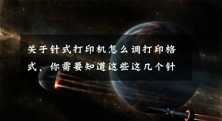 关于针式打印机怎么调打印格式，你需要知道这些这几个针式打印机常见的打印问题，我不信你没遇到过