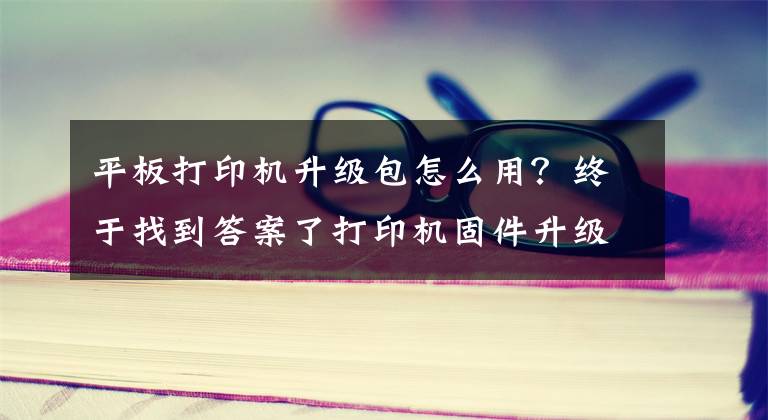 平板打印机升级包怎么用？终于找到答案了打印机固件升级模式多 行业专家再推新方案