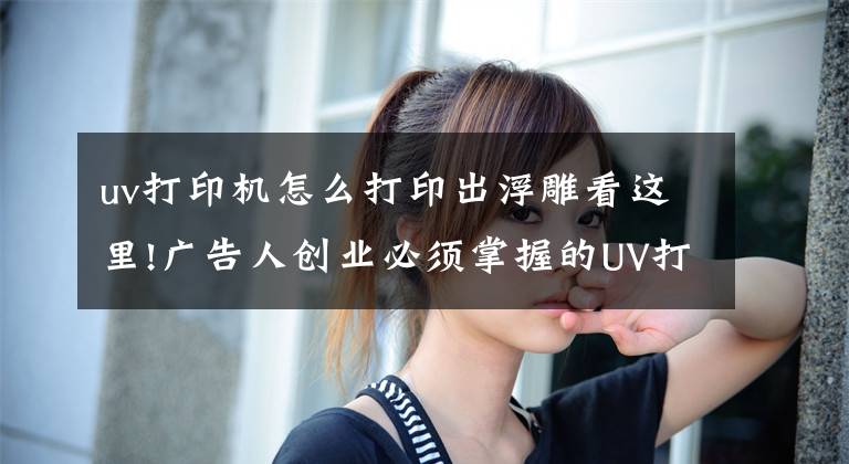 uv打印机怎么打印出浮雕看这里!广告人创业必须掌握的UV打印机知识