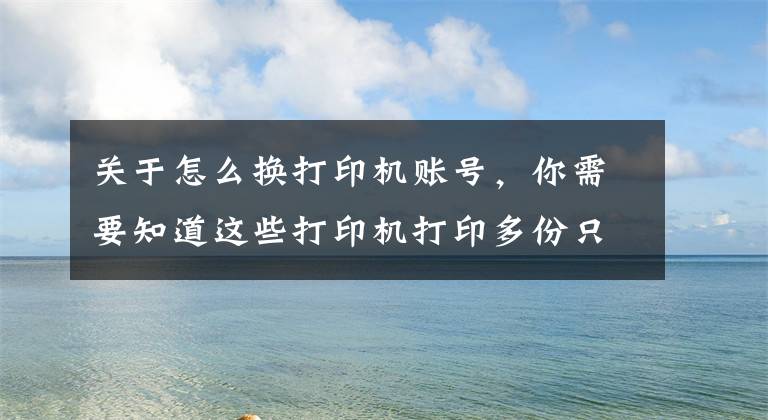 关于怎么换打印机账号，你需要知道这些打印机打印多份只打印一份的解决办法