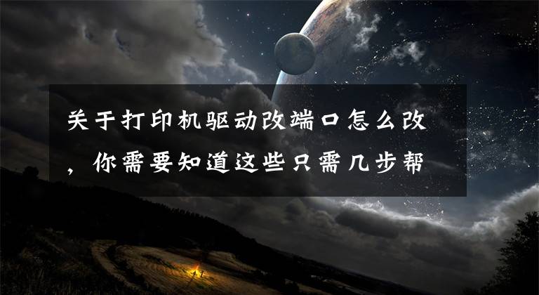 关于打印机驱动改端口怎么改，你需要知道这些只需几步帮您解决打印机驱动问题