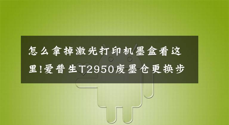 怎么拿掉激光打印机墨盒看这里!爱普生T2950废墨仓更换步骤分享