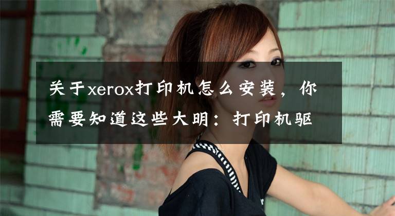 关于xerox打印机怎么安装，你需要知道这些大明：打印机驱动怎么安装？教你3招，轻松搞定