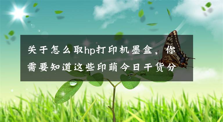 关于怎么取hp打印机墨盒，你需要知道这些印萌今日干货分享：打印机耗材十问，让你轻松解决耗材难题