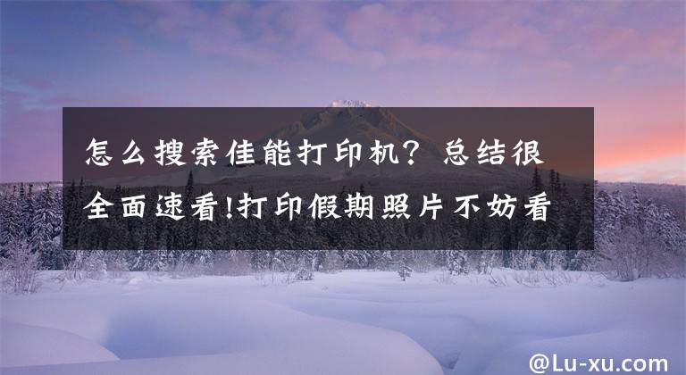 怎么搜索佳能打印机？总结很全面速看!打印假期照片不妨看看这三款打印机