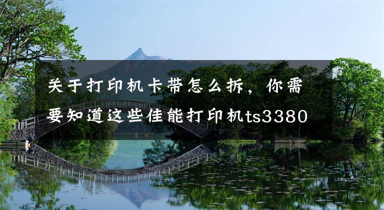 关于打印机卡带怎么拆，你需要知道这些佳能打印机ts3380拆机