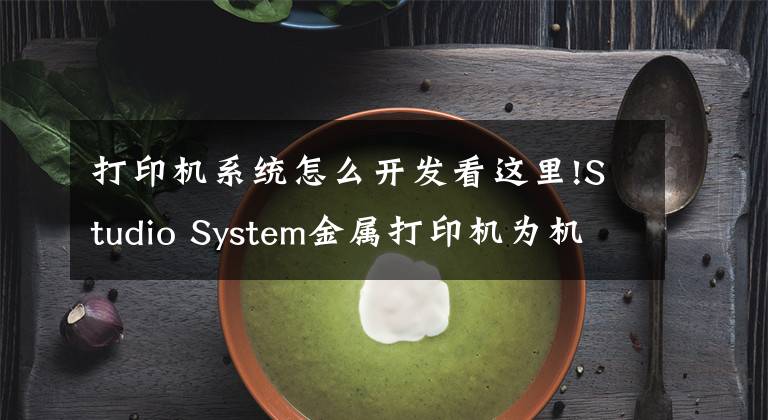 打印机系统怎么开发看这里!Studio System金属打印机为机电系统的开发提供技术指导