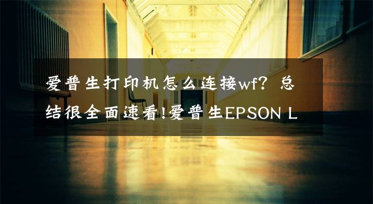 爱普生打印机怎么连接wf？总结很全面速看!爱普生EPSON L1455网络打印机安装方法