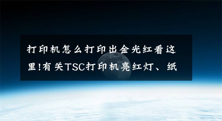 打印机怎么打印出金光红看这里!有关TSC打印机亮红灯、纸张偏移以及打印不清晰的解决方法