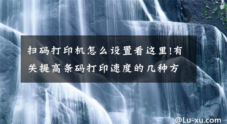 扫码打印机怎么设置看这里!有关提高条码打印速度的几种方法介绍