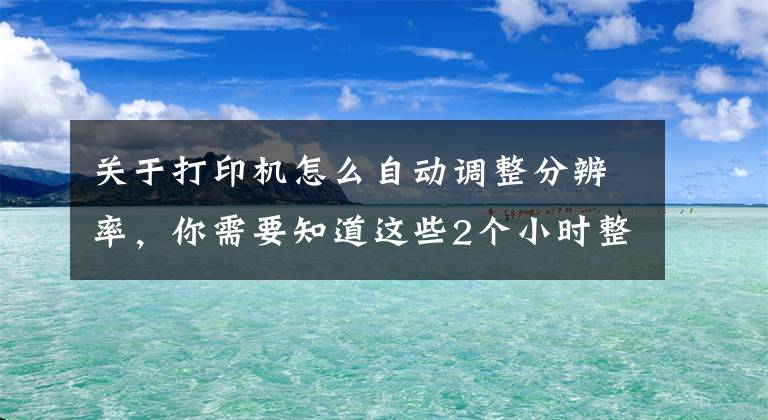 关于打印机怎么自动调整分辨率，你需要知道这些2个小时整理的Excel打印设置大全，赶紧收藏转发备用吧