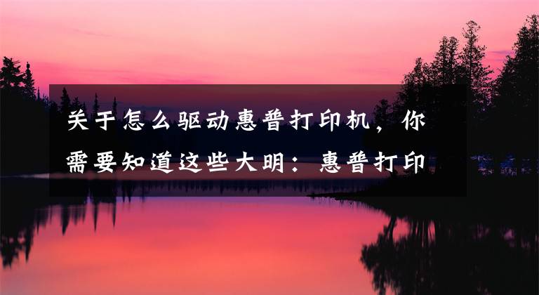 关于怎么驱动惠普打印机，你需要知道这些大明：惠普打印机安装详细教程，简单易学，值得收藏