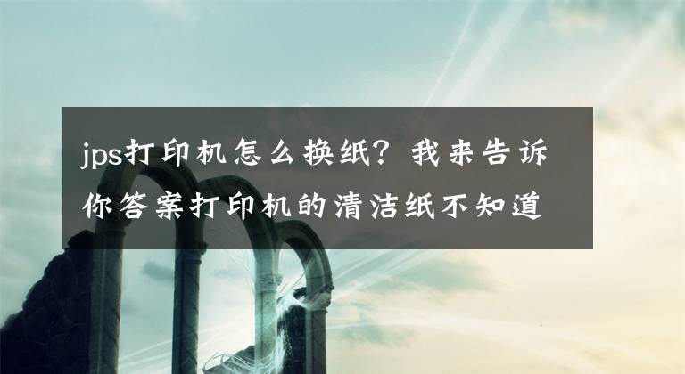 jps打印机怎么换纸？我来告诉你答案打印机的清洁纸不知道怎么更换，来这儿观摩一下