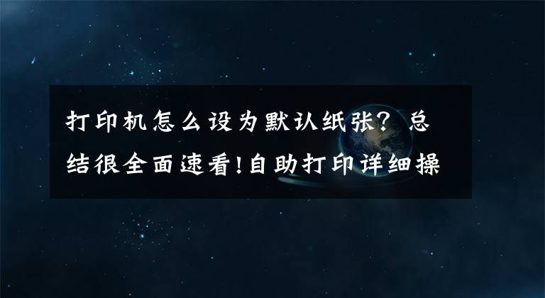 打印机怎么设为默认纸张？总结很全面速看!自助打印详细操作说明