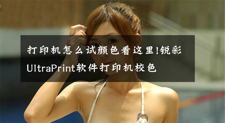 打印机怎么试颜色看这里!锐彩UltraPrint软件打印机校色