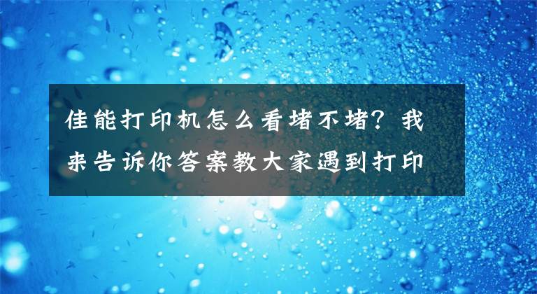 佳能打印机怎么看堵不堵？我来告诉你答案教大家遇到打印机喷头堵该怎么办！这种现象叫喷头假堵