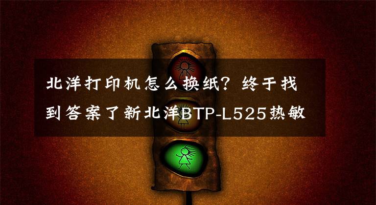 北洋打印机怎么换纸？终于找到答案了新北洋BTP-L525热敏医疗腕带、标签打印机