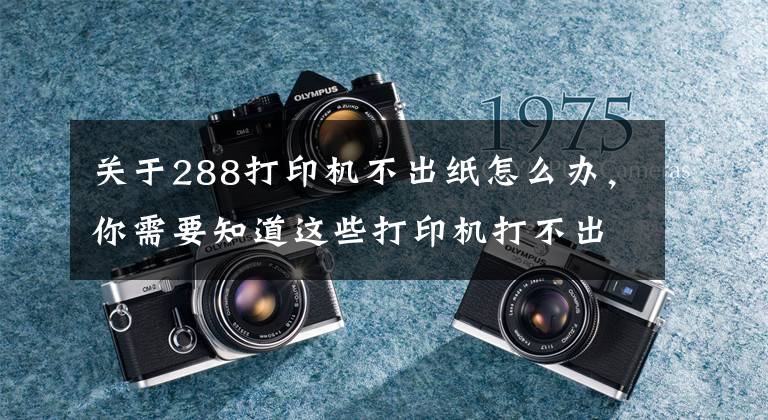 关于288打印机不出纸怎么办，你需要知道这些打印机打不出来怎么办及如何正确使用