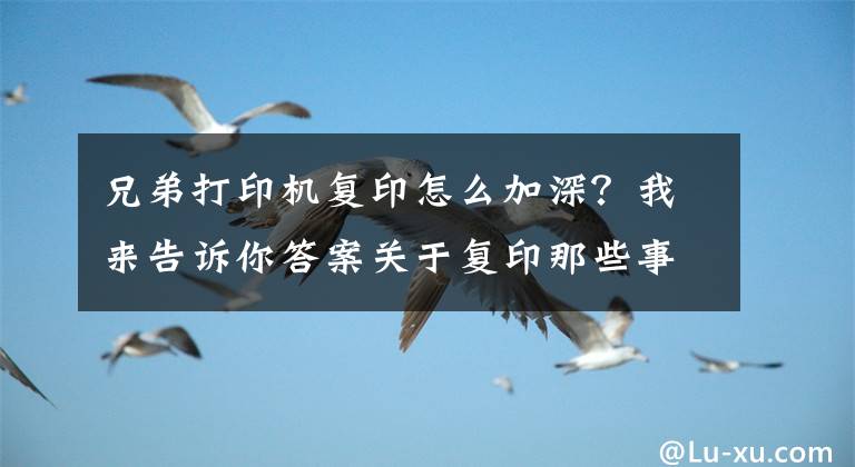 兄弟打印机复印怎么加深？我来告诉你答案关于复印那些事，实用办公技能你一定需要！