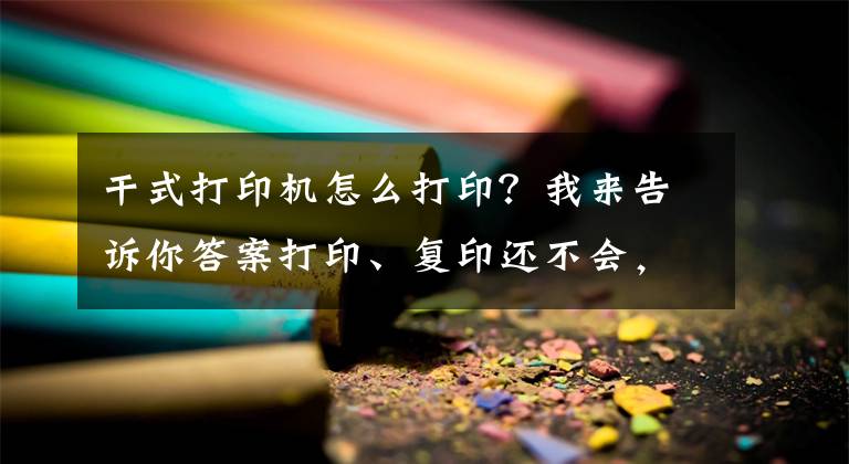 干式打印机怎么打印？我来告诉你答案打印、复印还不会，如何在办公室里混？全程详细教学