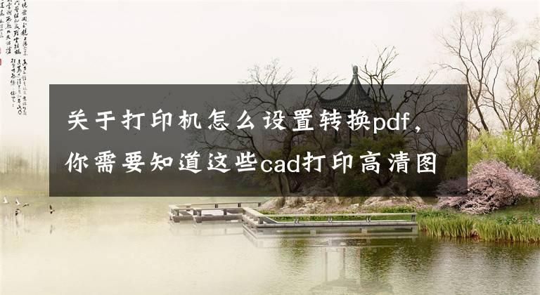 关于打印机怎么设置转换pdf，你需要知道这些cad打印高清图或转pdf高清版