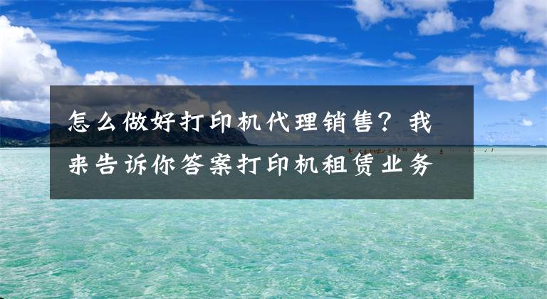 怎么做好打印机代理销售？我来告诉你答案打印机租赁业务如何推广