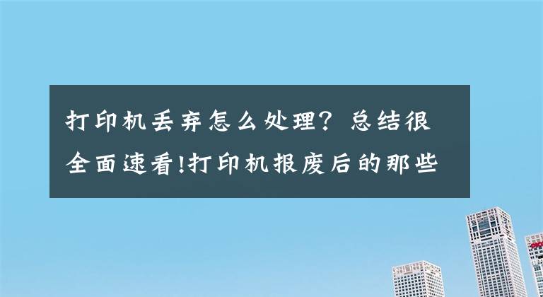 打印机丢弃怎么处理？总结很全面速看!打印机报废后的那些事