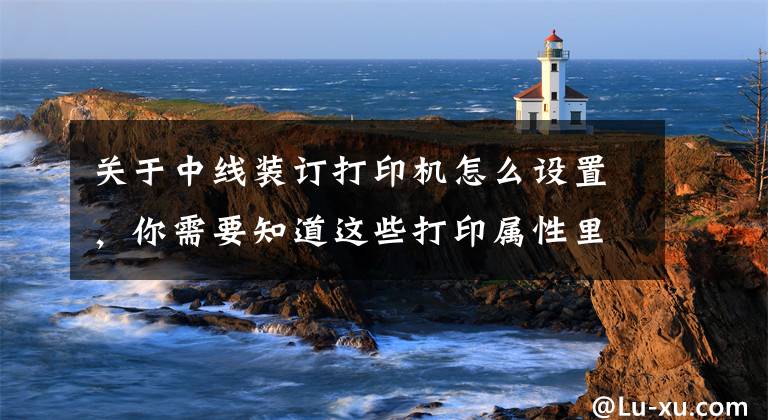 关于中线装订打印机怎么设置，你需要知道这些打印属性里那些特殊有用的设置，少人知文章配图