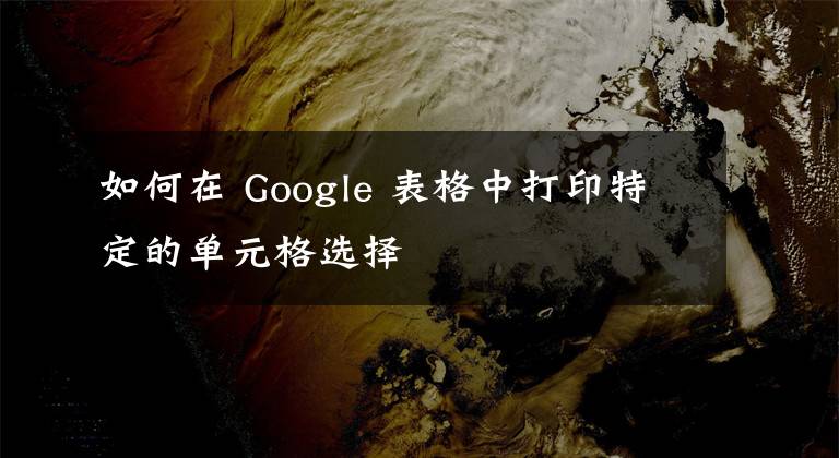 如何在 Google 表格中打印特定的单元格选择