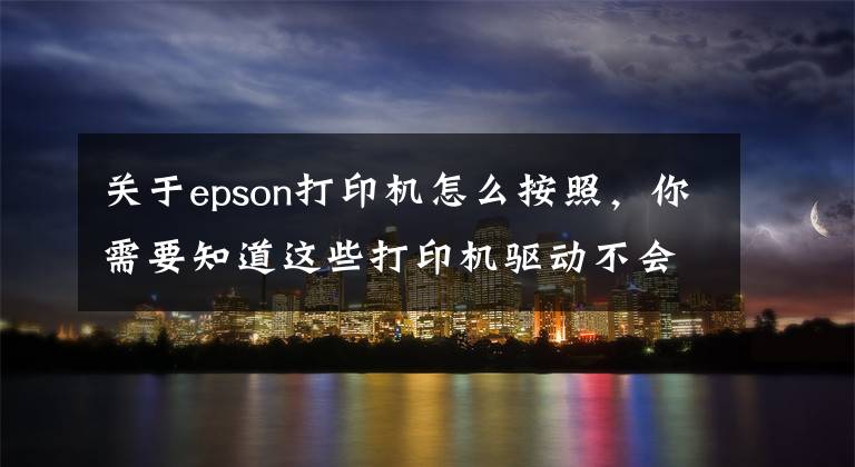 关于epson打印机怎么按照，你需要知道这些打印机驱动不会装，不是你不会设置，而是你没有选对方法