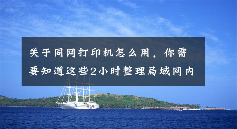 关于同网打印机怎么用，你需要知道这些2小时整理局域网内共享打印机5个步骤，带图演示，一看就会操作