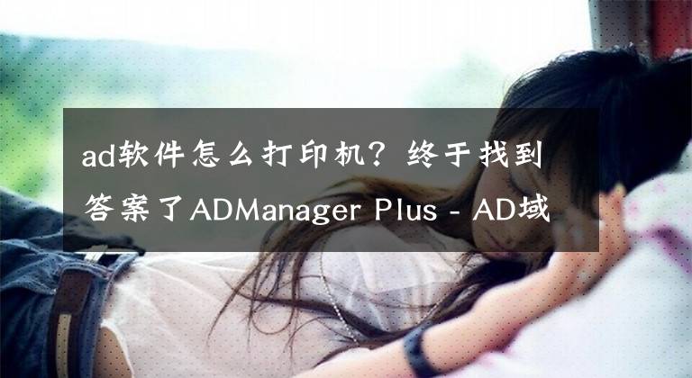 ad软件怎么打印机？终于找到答案了ADManager Plus - AD域安全管理（二）
