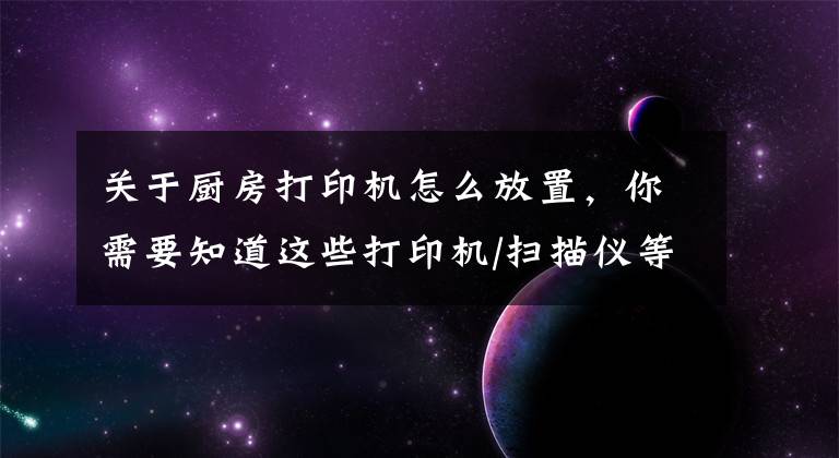 关于厨房打印机怎么放置，你需要知道这些打印机/扫描仪等办公设备的使用与保养方式，你学会了吗？