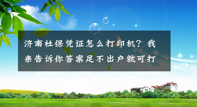 济南社保凭证怎么打印机？我来告诉你答案足不出户就可打印 济南打印社保缴费证明告别“跑腿时代”