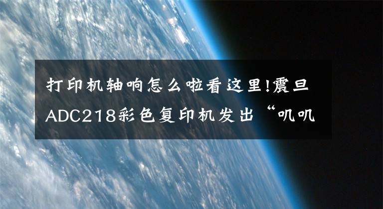 打印机轴响怎么啦看这里!震旦ADC218彩色复印机发出“叽叽”异响声是什么问题？