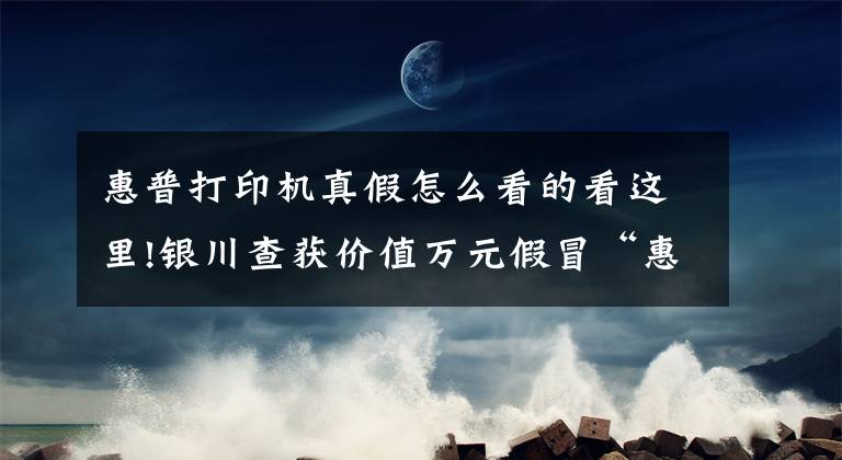 惠普打印机真假怎么看的看这里!银川查获价值万元假冒“惠普”硒鼓