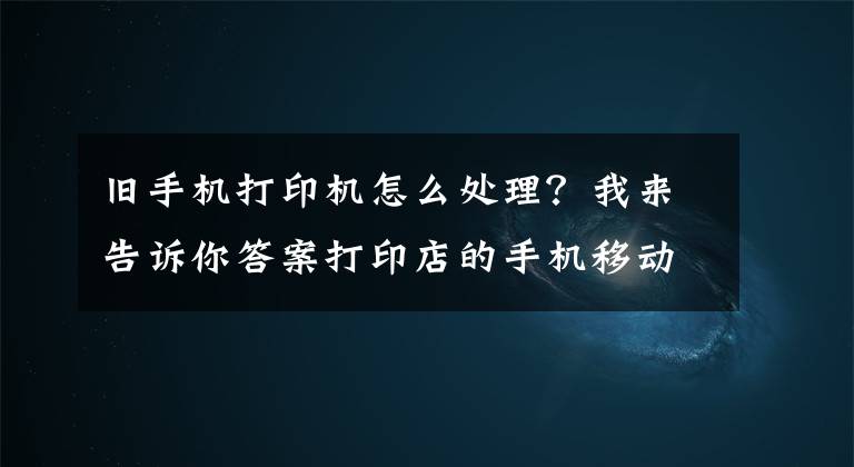 旧手机打印机怎么处理？我来告诉你答案打印店的手机移动自助打印该如何操作呢？