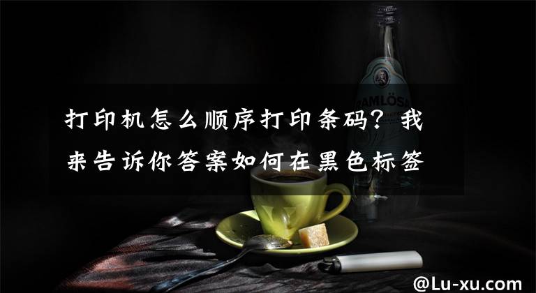 打印机怎么顺序打印条码？我来告诉你答案如何在黑色标签纸上面打印白色条形码