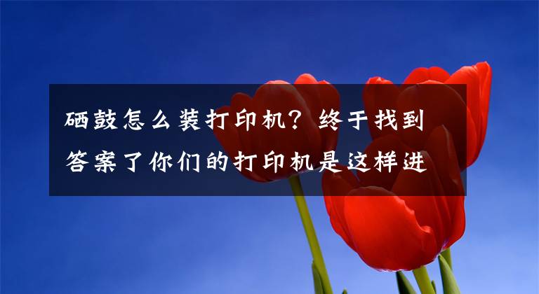 硒鼓怎么装打印机？终于找到答案了你们的打印机是这样进行更换硒鼓的吗？