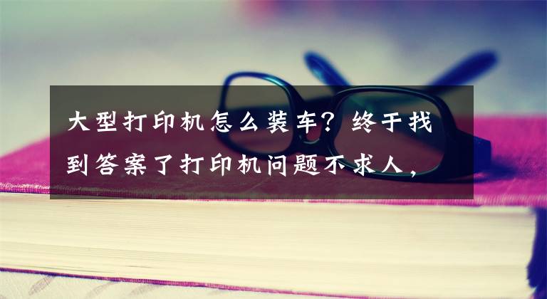 大型打印机怎么装车？终于找到答案了打印机问题不求人，如何安装打印机，打印机不工作了怎么办