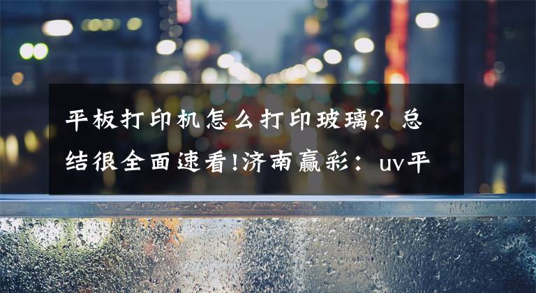 平板打印机怎么打印玻璃？总结很全面速看!济南赢彩：uv平板打印机可以应用在哪些方面