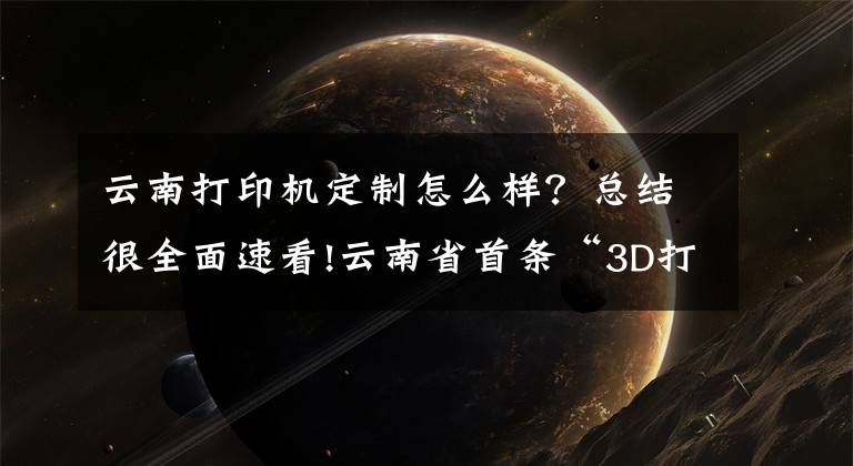 云南打印机定制怎么样？总结很全面速看!云南省首条“3D打印生产线”落户金鼎科技园