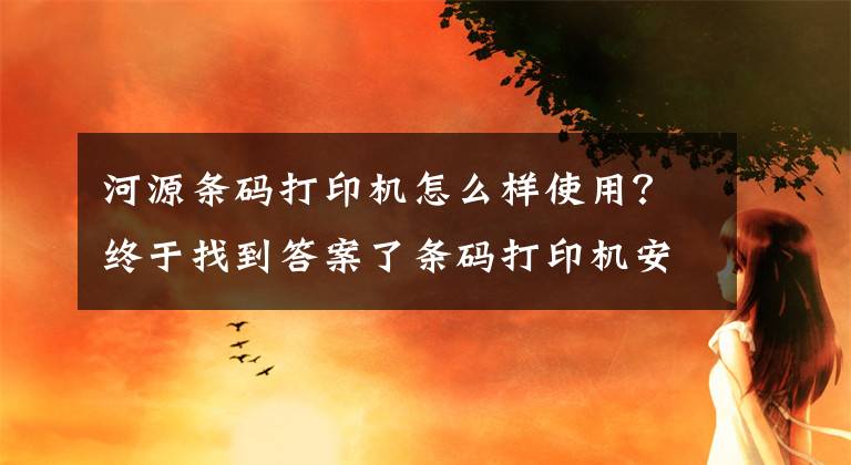 河源条码打印机怎么样使用？终于找到答案了条码打印机安装通用方法