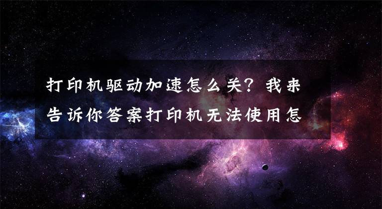 打印机驱动加速怎么关？我来告诉你答案打印机无法使用怎么办？打印机驱动卸载重装的方法