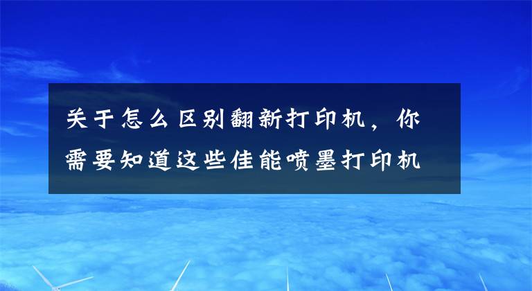 关于怎么区别翻新打印机，你需要知道这些佳能喷墨打印机如何辨别行货水货翻新货，不要傻傻的选便宜的了