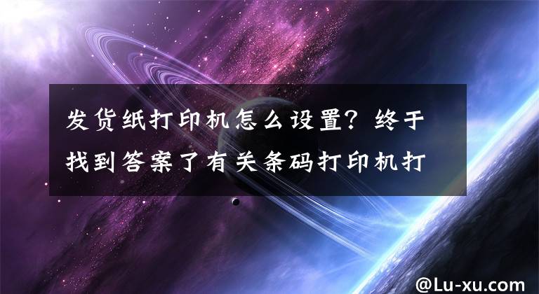 发货纸打印机怎么设置？终于找到答案了有关条码打印机打印速度及常用打印参数设置