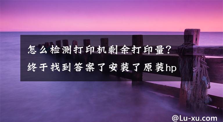 怎么检测打印机剩余打印量？终于找到答案了安装了原装hp耗材：打印机为何有这提示