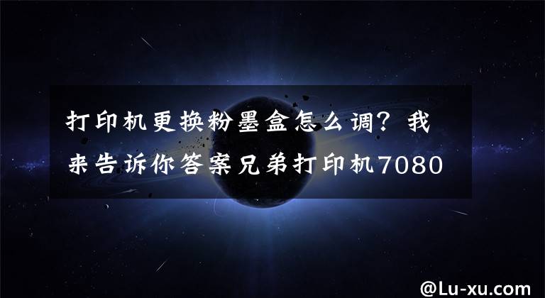 打印机更换粉墨盒怎么调？我来告诉你答案兄弟打印机7080D取消更换墨盒步骤